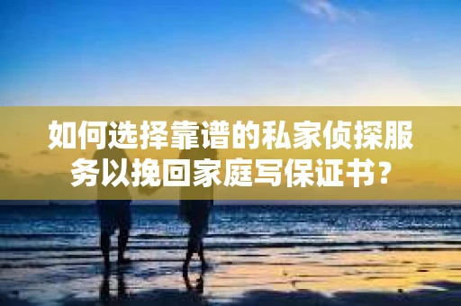 如何选择靠谱的私家侦探服务以挽回家庭写保证书？