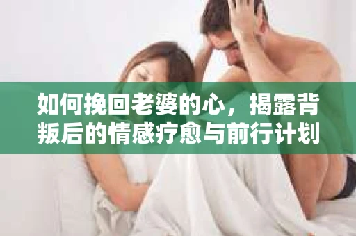 如何挽回老婆的心，揭露背叛后的情感疗愈与前行计划