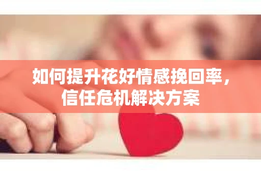 如何提升花好情感挽回率,信任危机解决方案 如何提升花好情感挽回率,信任危机解决方案