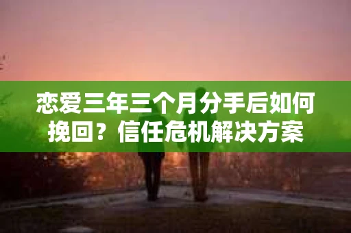 恋爱三年三个月分手后如何挽回？信任危机解决方案