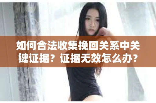 如何合法收集挽回关系中关键证据?证据无效怎么办? 如何合法收集挽回关系中关键证据?证据无效怎么办?