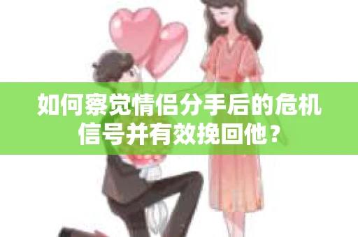 如何察觉情侣分手后的危机信号并有效挽回他？