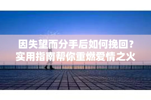 因失望而分手后如何挽回？实用指南帮你重燃爱情之火