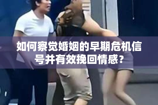 如何察觉婚姻的早期危机信号并有效挽回情感？