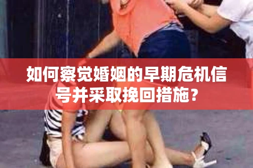如何察觉婚姻的早期危机信号并采取挽回措施？