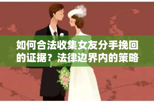 如何合法收集女友分手挽回的证据？法律边界内的策略与技巧