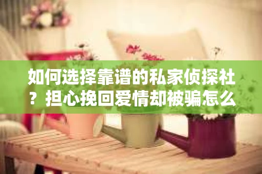 如何选择靠谱的私家侦探社？担心挽回爱情却被骗怎么办？