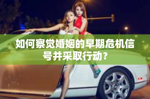 如何察觉婚姻的早期危机信号并采取行动？
