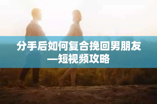 分手后如何复合挽回男朋友—短视频攻略