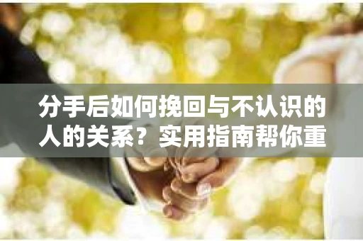 分手后如何挽回与不认识的人的关系？实用指南帮你重拾失去的联结
