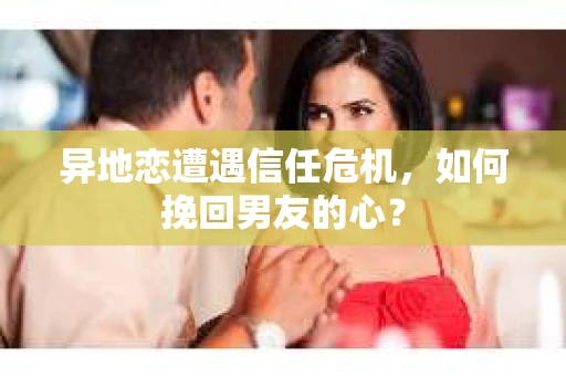 异地恋遭遇信任危机,如何挽回男友的心? 异地恋遭遇信任危机,如何挽回男友的心?