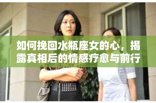 如何挽回水瓶座女的心，揭露真相后的情感疗愈与前行计划