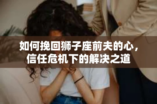 如何挽回狮子座前夫的心,信任危机下的解决之道 如何挽回狮子座前夫的心,信任危机下的解决之道