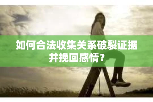 如何合法收集关系破裂证据并挽回感情？