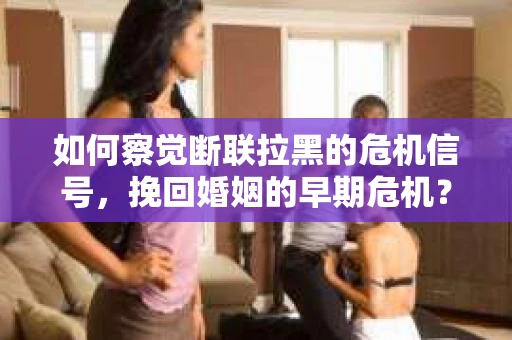 如何察觉断联拉黑的危机信号，挽回婚姻的早期危机？