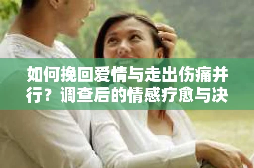 如何挽回爱情与走出伤痛并行?调查后的情感疗愈与决策指南 如何挽回爱情与走出伤痛并行?调查后的情感疗愈与决策指南