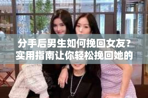 分手后男生如何挽回女友？实用指南让你轻松挽回她的心