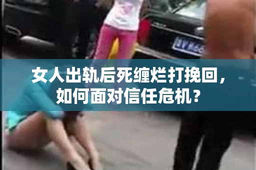 女人出轨后死缠烂打挽回，如何面对信任危机？