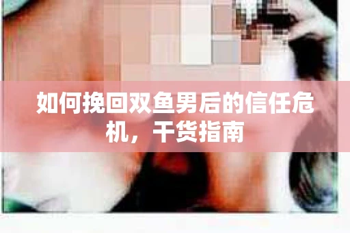 如何挽回双鱼男后的信任危机,干货指南 如何挽回双鱼男后的信任危机,干货指南