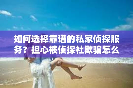 如何选择靠谱的私家侦探服务？担心被侦探社欺骗怎么办？