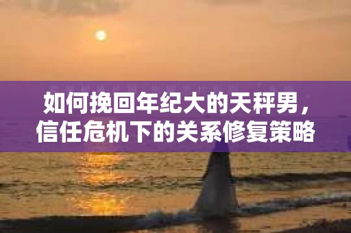 如何挽回年纪大的天秤男，信任危机下的关系修复策略