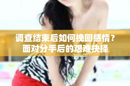 调查结束后如何挽回感情？面对分手后的艰难抉择