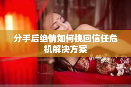 分手后绝情如何挽回信任危机解决方案