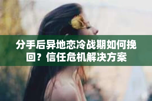 分手后异地恋冷战期如何挽回?信任危机解决方案 分手后异地恋冷战期如何挽回?信任危机解决方案