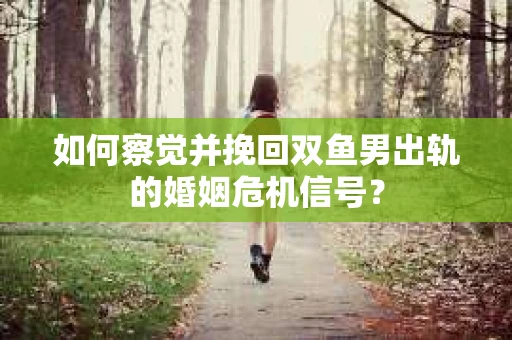 如何察觉并挽回双鱼男出轨的婚姻危机信号？