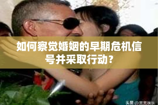 如何察觉婚姻的早期危机信号并采取行动？