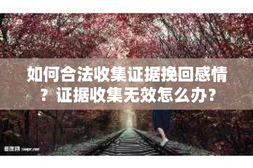 如何合法收集证据挽回感情？证据收集无效怎么办？