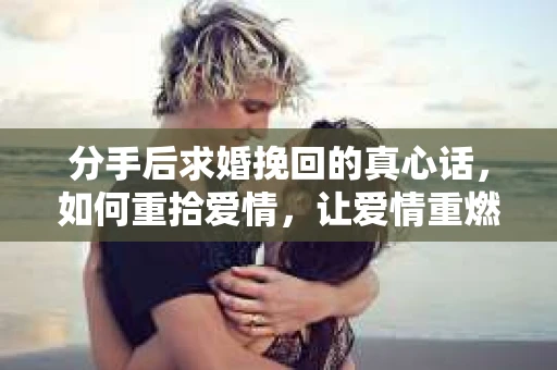 分手后求婚挽回的真心话，如何重拾爱情，让爱情重燃？