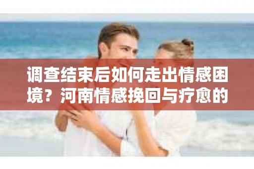 调查结束后如何走出情感困境？河南情感挽回与疗愈的实用方法