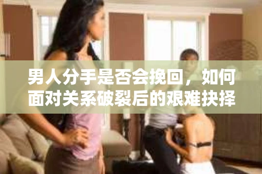 男人分手是否会挽回,如何面对关系破裂后的艰难抉择? 男人分手是否会挽回,如何面对关系破裂后的艰难抉择?