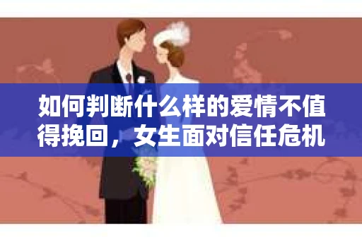如何判断什么样的爱情不值得挽回，女生面对信任危机怎么办？