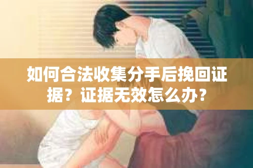 如何合法收集分手后挽回证据？证据无效怎么办？
