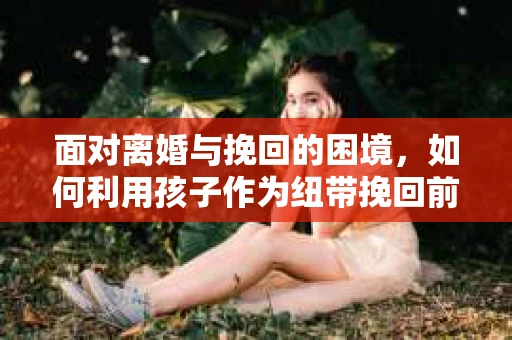 面对离婚与挽回的困境，如何利用孩子作为纽带挽回前夫的技巧？