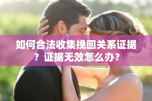 如何合法收集挽回关系证据？证据无效怎么办？