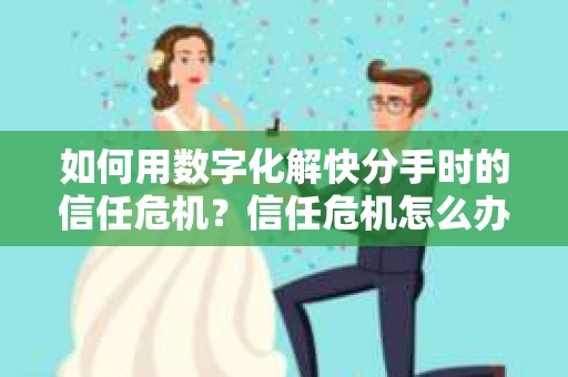 如何用数字化解快分手时的信任危机？信任危机怎么办？