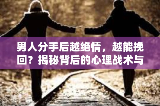 男人分手后越绝情，越能挽回？揭秘背后的心理战术与实际操作