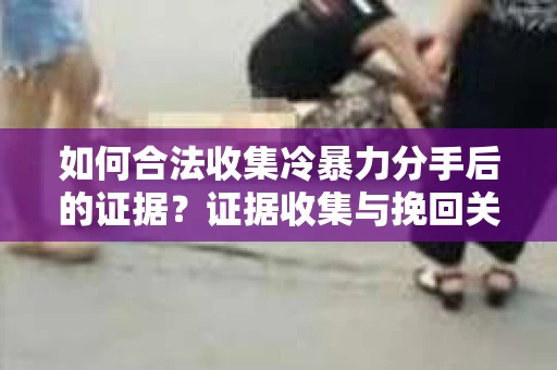 如何合法收集冷暴力分手后的证据？证据收集与挽回关系怎么办？