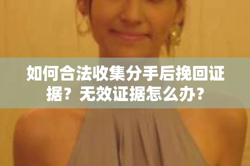 如何合法收集分手后挽回证据？无效证据怎么办？