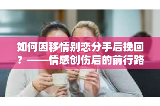 如何因移情别恋分手后挽回?——情感创伤后的前行路线图 如何因移情别恋分手后挽回?——情感创伤后的前行路线图