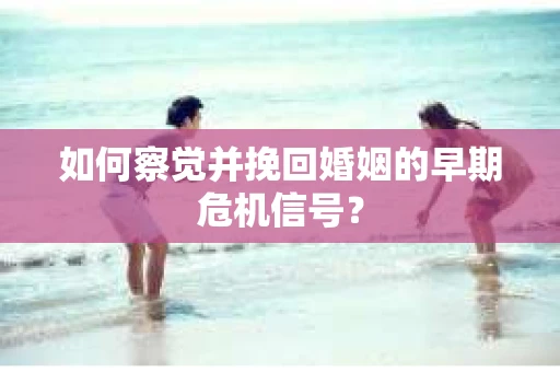 如何察觉并挽回婚姻的早期危机信号？