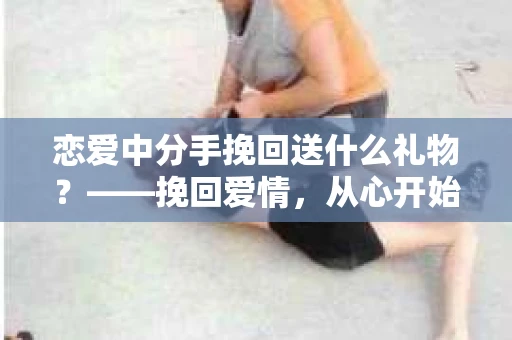 恋爱中分手挽回送什么礼物？——挽回爱情，从心开始