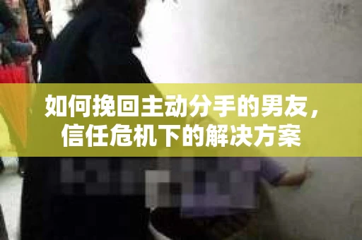 如何挽回主动分手的男友，信任危机下的解决方案
