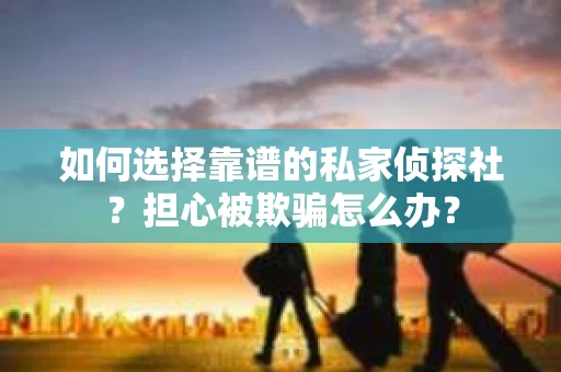 如何选择靠谱的私家侦探社？担心被欺骗怎么办？