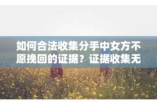 如何合法收集分手中女方不愿挽回的证据？证据收集无效怎么办？