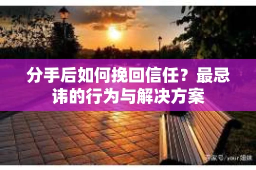 分手后如何挽回信任？最忌讳的行为与解决方案