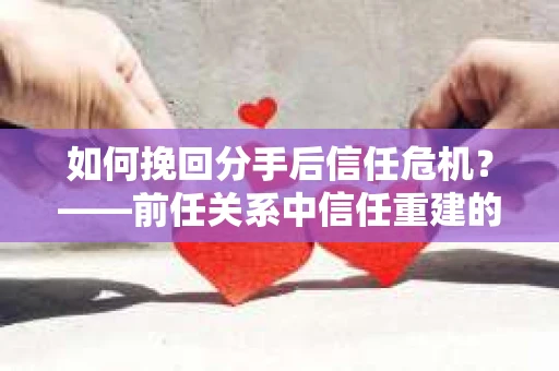 如何挽回分手后信任危机？——前任关系中信任重建的实用指南